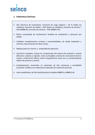 1- Presentacion ETE MBBR.doc 6
5. PRINCIPALES VENTAJAS
 Alta eficiencia de tratamiento: remoción de carga orgánica > 95 % (todos los
modelos); remoción de sólidos > 95% (todos los modelos); remoción de amonio >
95% (MBBR N); remoción de nitratos > 70% (MBBR D-N).
 Mayor compacidad de instalaciones, facilidad de modulación y ejecución por
etapas.
 Unidades completamente armadas o preensambladas, de rápida instalación y
mínimos requerimientos de obras civiles.
 Rápida puesta en marcha, y simplicidad de operación.
 Suministro completo, incluye los componentes del sistema de aireación y mezcla
(difusores, tuberías y soplante, mixer sumergible), sistema de recirculación de licor
mezcla y material de relleno; todo el equipamiento viene con su correspondiente
tablero de potencia y control.
 Completamente construidas en materiales de alta resistencia y durabilidad
(container metálico con tratamiento mejorador de resistencia química).
 Lodo estabilizado y de fácil deshidratación (modelos MBBR N y MBBR D-N)
 
