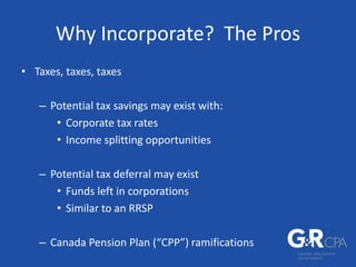 Why Incorporate? The Pros
• Taxes, taxes, taxes
– Potential tax savings may exist with:
• Corporate tax rates
• Income splitting opportunities
– Potential tax deferral may exist
• Funds left in corporations
• Similar to an RRSP
– Canada Pension Plan (“CPP”) ramifications
 