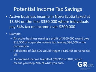 Potential Income Tax Savings
• Active business income in Nova Scotia taxed at
13.5% on the first $350,000 where individuals
pay 54% tax on income over $200,000
• Example:
– An active business earning a profit of $100,000 would owe
$13,500 of corporate income tax, leaving $86,500 in the
corporation
– A dividend of $86,500 would trigger a $16,455 personal tax
bill
– A combined income tax bill of $29,955 or 30%, which
means you keep 70% of what you earn
 