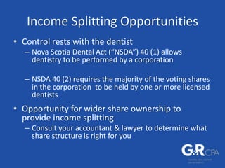 Income Splitting Opportunities
• Control rests with the dentist
– Nova Scotia Dental Act (“NSDA”) 40 (1) allows
dentistry to be performed by a corporation
– NSDA 40 (2) requires the majority of the voting shares
in the corporation to be held by one or more licensed
dentists
• Opportunity for wider share ownership to
provide income splitting
– Consult your accountant & lawyer to determine what
share structure is right for you
 