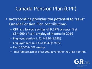 Canada Pension Plan (CPP)
• Incorporating provides the potential to “save”
Canada Pension Plan contributions
– CPP is a forced savings of 9.27% on your first
$54,900 of self-employed income in 2016
– Employee portion is $2,544.30 (4.95%)
– Employer portion is $2,544.30 (4.95%)
– First $3,500 is CPP exempt
– Total forced savings of $5,088.60 whether you like it or not
 