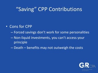 “Saving” CPP Contributions
• Cons for CPP
– Forced savings don’t work for some personalities
– Non-liquid investments, you can’t access your
principle
– Death – benefits may not outweigh the costs
 