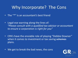 Why Incorporate? The Cons
• The “*” is an accountant’s best friend
• Legal-ese warning along the lines of:
“Please consult with a qualified tax advisor or accountant
to ensure a corporation is right for you”
• CPA’s have the enviable role of playing “Debbie Downer”
when it comes to investment or tax saving schemes
plans.
• We get to break the bad news, the cons
 