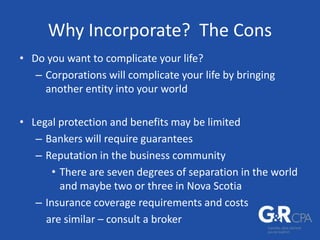 Why Incorporate? The Cons
• Do you want to complicate your life?
– Corporations will complicate your life by bringing
another entity into your world
• Legal protection and benefits may be limited
– Bankers will require guarantees
– Reputation in the business community
• There are seven degrees of separation in the world
and maybe two or three in Nova Scotia
– Insurance coverage requirements and costs
are similar – consult a broker
 