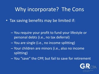 Why incorporate? The Cons
• Tax saving benefits may be limited if:
– You require your profit to fund your lifestyle or
personal debts (i.e., no tax deferral)
– You are single (i.e., no income splitting)
– Your children are minors (i.e., also no income
splitting)
– You “save” the CPP, but fail to save for retirement
 