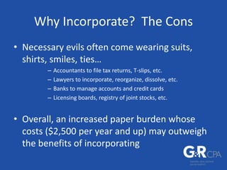 Why Incorporate? The Cons
• Necessary evils often come wearing suits,
shirts, smiles, ties…
– Accountants to file tax returns, T-slips, etc.
– Lawyers to incorporate, reorganize, dissolve, etc.
– Banks to manage accounts and credit cards
– Licensing boards, registry of joint stocks, etc.
• Overall, an increased paper burden whose
costs ($2,500 per year and up) may outweigh
the benefits of incorporating
 
