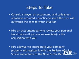 Steps To Take
• Consult a lawyer, an accountant, and colleagues
who have acquired a practice to see if the pros will
outweigh the cons for your situation
• Hire an accountant early to review your personal
tax situation (if you are an associate) or the
acquisition with you
• Hire a lawyer to incorporate your company
properly and register it with the Registry of Joint
Stocks and adhere to the Nova Scotia Dental Act
 