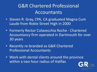 G&R Chartered Professional
Accountants
• Steven R. Gray, CPA, CA graduated Magna Cum
Laude from Robie Street High in 2000
• Formerly Rector Colavecchia Roche - Chartered
Accountancy firm operated in Dartmouth for over
30 years
• Recently re-branded as G&R Chartered
Professional Accountants
• Work with dental clients around the province
within a two hour radius of Halifax
 