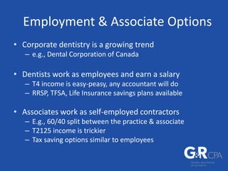 Employment & Associate Options
• Corporate dentistry is a growing trend
– e.g., Dental Corporation of Canada
• Dentists work as employees and earn a salary
– T4 income is easy-peasy, any accountant will do
– RRSP, TFSA, Life Insurance savings plans available
• Associates work as self-employed contractors
– E.g., 60/40 split between the practice & associate
– T2125 income is trickier
– Tax saving options similar to employees
 