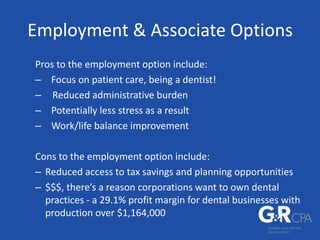 Employment & Associate Options
Pros to the employment option include:
– Focus on patient care, being a dentist!
– Reduced administrative burden
– Potentially less stress as a result
– Work/life balance improvement
Cons to the employment option include:
– Reduced access to tax savings and planning opportunities
– $$$, there’s a reason corporations want to own dental
practices - a 29.1% profit margin for dental businesses with
production over $1,164,000
 