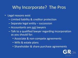 Why Incorporate? The Pros
• Legal reasons exist
– Limited liability & creditor protection
– Separate legal entity – succession
– Accountants are not lawyers
– Talk to a qualified lawyer regarding incorporation
as you should for:
• Associate & non-compete agreements
• Wills & estate plans
• Shareholder & share purchase agreements
 