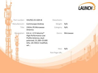 Part number: VHLPX2-23-1WH-B Datasheets:
Manufacturer: Commscope-Andrew Weight: N/A
Title: 23GHz 2ft Microwave
Antenna
Category: N/A
Description: 0.6 m | 2 ft ValuLine®
High Performance Low
Profile Antenna, dual-
polarized, 21.200–23.600
GHz, UG-595/U modified,
wh...
Genre: Microwave
Heci: N/A
Part Page URL:
 