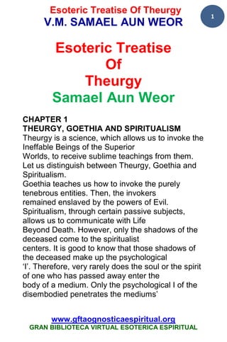 Esoteric Treatise Of Theurgy
                                                          1
      V.M. SAMAEL AUN WEOR

        Esoteric Treatise
               Of
            Theurgy
        Samael Aun Weor
CHAPTER 1
THEURGY, GOETHIA AND SPIRITUALISM
Theurgy is a science, which allows us to invoke the
Ineffable Beings of the Superior
Worlds, to receive sublime teachings from them.
Let us distinguish between Theurgy, Goethia and
Spiritualism.
Goethia teaches us how to invoke the purely
tenebrous entities. Then, the invokers
remained enslaved by the powers of Evil.
Spiritualism, through certain passive subjects,
allows us to communicate with Life
Beyond Death. However, only the shadows of the
deceased come to the spiritualist
centers. It is good to know that those shadows of
the deceased make up the psychological
‘I’. Therefore, very rarely does the soul or the spirit
of one who has passed away enter the
body of a medium. Only the psychological I of the
disembodied penetrates the mediums’


        www.gftaognosticaespiritual.org
  GRAN BIBLIOTECA VIRTUAL ESOTERICA ESPIRITUAL
 