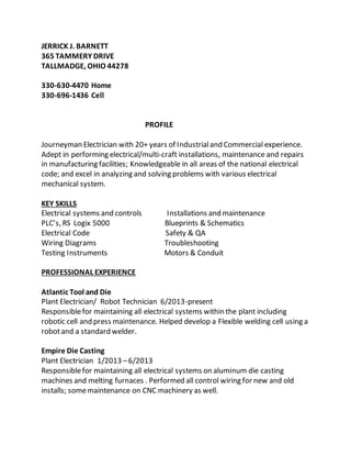 JERRICK J. BARNETT
365 TAMMERY DRIVE
TALLMADGE, OHIO 44278
330-630-4470 Home
330-696-1436 Cell
PROFILE
Journeyman Electrician with 20+ years of Industrialand Commercial experience.
Adept in performing electrical/multi-craft installations, maintenance and repairs
in manufacturing facilities; Knowledgeable in all areas of the national electrical
code; and excel in analyzing and solving problems with various electrical
mechanical system.
KEY SKILLS
Electrical systems and controls Installations and maintenance
PLC’s, RS Logix 5000 Blueprints & Schematics
Electrical Code Safety & QA
Wiring Diagrams Troubleshooting
Testing Instruments Motors & Conduit
PROFESSIONAL EXPERIENCE
Atlantic Tool and Die
Plant Electrician/ Robot Technician 6/2013-present
Responsiblefor maintaining all electrical systems within the plant including
robotic cell and press maintenance. Helped develop a Flexible welding cell using a
robotand a standard welder.
Empire Die Casting
Plant Electrician 1/2013 –6/2013
Responsiblefor maintaining all electrical systems on aluminum die casting
machines and melting furnaces . Performed all control wiring for new and old
installs; somemaintenance on CNC machinery as well.
 