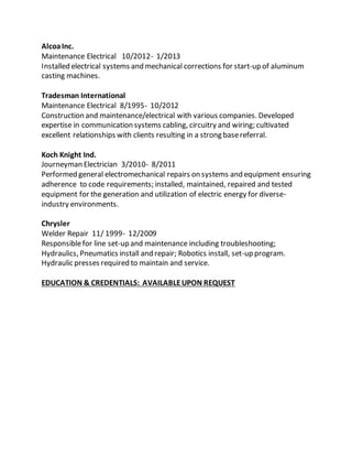 AlcoaInc.
Maintenance Electrical 10/2012- 1/2013
Installed electrical systems and mechanical corrections for start-up of aluminum
casting machines.
Tradesman International
Maintenance Electrical 8/1995- 10/2012
Construction and maintenance/electrical with various companies. Developed
expertise in communication systems cabling, circuitry and wiring; cultivated
excellent relationships with clients resulting in a strong basereferral.
Koch Knight Ind.
Journeyman Electrician 3/2010- 8/2011
Performed general electromechanical repairs on systems and equipment ensuring
adherence to code requirements; installed, maintained, repaired and tested
equipment for the generation and utilization of electric energy for diverse-
industry environments.
Chrysler
Welder Repair 11/ 1999- 12/2009
Responsiblefor line set-up and maintenance including troubleshooting;
Hydraulics, Pneumatics install and repair; Robotics install, set-up program.
Hydraulic presses required to maintain and service.
EDUCATION & CREDENTIALS: AVAILABLEUPON REQUEST
 