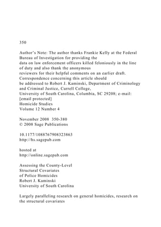 350
Author’s Note: The author thanks Frankie Kelly at the Federal
Bureau of Investigation for providing the
data on law enforcement officers killed feloniously in the line
of duty and also thank the anonymous
reviewers for their helpful comments on an earlier draft.
Correspondence concerning this article should
be addressed to Robert J. Kaminski, Department of Criminology
and Criminal Justice, Currell College,
University of South Carolina, Columbia, SC 29208; e-mail:
[email protected]
Homicide Studies
Volume 12 Number 4
November 2008 350-380
© 2008 Sage Publications
10.1177/1088767908323863
http://hs.sagepub.com
hosted at
http://online.sagepub.com
Assessing the County-Level
Structural Covariates
of Police Homicides
Robert J. Kaminski
University of South Carolina
Largely paralleling research on general homicides, research on
the structural covariates
 