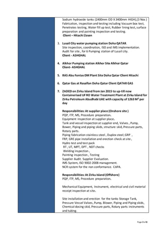 Page 3 of 8
Sodium hydroxide tanks (2400mm OD X 3400mm HIGH),(3 Nos )
Fabrication, inspection and testing including Vacuum box test,
Penetrates testing, Water fill up test, Rubber lining test, surface
preparation and painting inspection and testing.
Client – Hitachi Zosen
3. Lusail City water pumping station Doha QATAR.
Site inspection, coordination, ISO and IMS implementation.
Audit for site , for 6 Pumping station of Lusail city.
Client - ASHGHAL
4. Alkhor Pumping station Alkhor Site Alkhor Qatar
Client- ASHGHAL
5. RAS Abu Fontas DM Plant Site Doha Qatar Client Hitachi
6. Qatar Gas at Rasalfan Doha Qatar Client QATAR GAS
7. ZADCO on Zirku Island from Jan 2015 to up-till now
Containerised UF RO Water Treatment Plant at Zirku Island for
Zirku Petroleum Abudhabi UAE with capacity of 1263 M3 per
day
Responsibilities: At supplier place (Onshore site )
PQP, ITP, MS, Procedure preparation.
Equipment inspection at supplier place.
Tank and vessel inspection at supplier end, Valves , Pump,
Bower, Piping and piping skids, structure skid, Pressure parts,
Rotary parts.
Piping fabrication stainless steel , Duplex steel; GRP ,
FRP, GRE pipe installation and erection check at site ,
Hydro test and test pack
RT , UT, MPT, DPT , NDT checks
Welding inspection ,
Painting inspection , Testing
Supplier Audit. Supplier Evaluation.
IMS System, ISO 9002-2008 management.
NCR system for the non conformance. CAPA.
Responsibilities: At Zirku Island (Offshore)
PQP, ITP, MS, Procedure preparation.
Mechanical Equipment, Instrument, electrical and civil material
receipt inspection at site.
Site installation and erection for the tanks Storage Tank,
Pressure Vessel Valves, Pump, Blower, Piping and Piping skids,
Chemical dosing skid, Pressure parts, Rotary parts instruments
and tubing.
 
