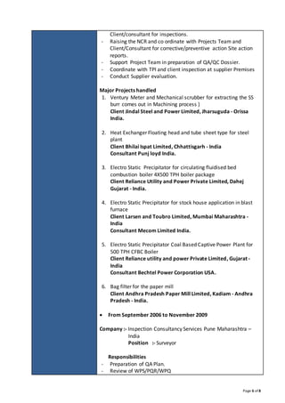 Page 6 of 8
Client/consultant for inspections.
- Raising the NCR and co ordinate with Projects Team and
Client/Consultant for corrective/preventive action Site action
reports.
- Support Project Team in preparation of QA/QC Dossier.
- Coordinate with TPI and client inspection at supplier Premises
- Conduct Supplier evaluation.
Major Projects handled
1. Ventury Meter and Mechanical scrubber for extracting the SS
burr comes out in Machining process )
Client Jindal Steel and Power Limited, Jharsuguda - Orissa
India.
2. Heat Exchanger Floating head and tube sheet type for steel
plant
Client Bhilai Ispat Limited, Chhattisgarh - India
Consultant Punj loyd India.
3. Electro Static Precipitator for circulating fluidised bed
combustion boiler 4X500 TPH boiler package
Client Reliance Utility and Power Private Limited, Dahej
Gujarat - India.
4. Electro Static Precipitator for stock house application in blast
furnace
Client Larsen and Toubro Limited, Mumbai Maharashtra -
India
Consultant Mecom Limited India.
5. Electro Static Precipitator Coal Based Captive Power Plant for
500 TPH CFBC Boiler
Client Reliance utility and power Private Limited, Gujarat -
India
Consultant Bechtel Power Corporation USA.
6. Bag filter for the paper mill
Client Andhra Pradesh Paper Mill Limited, Kadiam - Andhra
Pradesh - India.
 From September 2006 to November 2009
Company :- Inspection Consultancy Services Pune Maharashtra –
India
Position :- Surveyor
Responsibilities
- Preparation of QA Plan.
- Review of WPS/PQR/WPQ
 