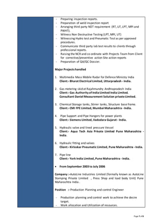 Page 7 of 8
- Preparing inspection reports.
- Preparation of weld inspection report
- Arranging third party NDT requirement (RT, UT, LPT, MPI and
PWHT).
- Witness Non Destructive Testing (LPT, MPI, UT)
- Witnessing Hydro test and Pneumatic Test as per approved
procedures.
- Communicate third party lab test results to clients through
professional reports.
- Raising the NCR and co ordinate with Projects Team from Client
for corrective/preventive action Site action reports
- Preparation of QA/QC Dossier.
Major Projects handled
1. Multimedia Mass Mobile Radar for Defence Ministry India
Client:- Bharat Electrical Limited, Uttarpradesh - India.
2. Gas metering skid at Rajahmundry Andhrapradesh India
Client:- Gas Authority of India Limited India Limited.
Consultant Daniel Measurement Solution private Limited.
3. Chemical Storage tanks, Stirrer tanks, Structure base frame.
Client:- CMI FPE Limited, Mumbai Maharashtra - India.
4. Pipe Support and Pipe Hangers for power plants
Client:- Siemens Limited, Vadodara Gujarat - India.
5. Hydraulic valve and lined pressure Vessel
Client:- Aqua Tech Asia Private Limited Pune Maharashtra -
India.
6. Hydraulic fitting and valves
Client:- Kirloskar Pneumatic Limited, Pune Maharashtra - India.
7. Pipe line
Client:- York India Limited, Pune Maharashtra - India.
 From September 2003 to July 2006
Company :-AutoLine Industries Limited (formally known as AutoLine
Stamping Private Limited , Press Shop and load body Unit) Pune
Maharashtra India .
Position :- Production Planning and control Engineer
- Production planning and control work to achieve the desire
target.
- Work allocation and Utilization of resources.
 