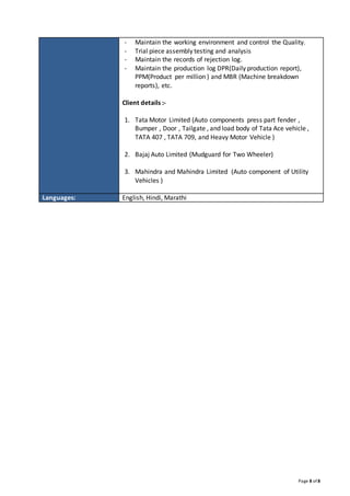 Page 8 of 8
- Maintain the working environment and control the Quality.
- Trial piece assembly testing and analysis
- Maintain the records of rejection log.
- Maintain the production log DPR(Daily production report),
PPM(Product per million ) and MBR (Machine breakdown
reports), etc.
Client details :-
1. Tata Motor Limited (Auto components press part fender ,
Bumper , Door , Tailgate , and load body of Tata Ace vehicle ,
TATA 407 , TATA 709, and Heavy Motor Vehicle )
2. Bajaj Auto Limited (Mudguard for Two Wheeler)
3. Mahindra and Mahindra Limited (Auto component of Utility
Vehicles )
Languages: English, Hindi, Marathi
 