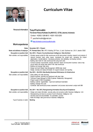 Page 1/3 - Curriculum vitae of
Yusuf Fachruddin 0852-1288-8815
Curriculum Vitae
Personal information YusufFachruddin
TheGreen PalaceKalibataCityM/01/CC,12750,Jakarta,Indonesia
Contact: +62852-1288-8815 /+6281-1833-5293
yusuf.fachruddin@gmail.com
https://id.linkedin.com/in/yusuffachruddin
Work experience
Dates November 2011 - Present
Name and address of employer PT. Permata Bank, Tbk. WTC II Building 25th Floor, Jl. Jend. Sudirman kav. 29-31, Jakarta-12920
Occupation or position held Nov 2014 – Present, Country Business Intelligence - Data Architect
Main activities and responsibilities - Directed special project for data warehouse and BI improvement including research and analysis of
relevant business need, policy issues, developing the project plan, managing the project
stakeholders, transformational, developing schedule, cost estimating and leading vendors
- Building data model for data warehouse that using bank wide
- Conduct business requirements analysis, technical impact and document business rules to map
source data to the target data model in the data warehouse
- Building and manage data marts
- Design and build Master Data Management (MDM) data model
- Design, develop and deploy BI Solution for support analysis and reporting
Occupation or position held Dec 2012 – Oct 2014, Data Quality Business Performance & Infrastructure
Main activities and responsibilities - Data profiling and data cleansing
- Support business reporting and dashboard with clean data
- Technical Project Manager of CRM (Customer Relationship Management)
- Project Leader of MIS Consolidation
- Building customer segmentation report and dashboard Automation
- Building campaign life cycle
- Contribute data warehouse process assessment and process improvement analyst with IBM
Occupation or position held Nov 2011 – Nov 2012, Reengineering Information Security and Compliance
Main activities and responsibilities - Design and create information security policy and procedure within Business Intelligence Unit
- Reengineering and improve process of work in Business Intelligence Unit
- Develop script and documentation for automation process
- Build and design data governance In Business Intelligencce
Type of business or sector Banking
 