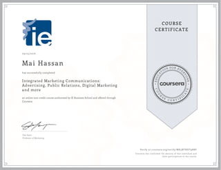 EDUCA
T
ION FOR EVE
R
YONE
CO
U
R
S
E
C E R T I F
I
C
A
TE
COURSE
CERTIFICATE
09/25/2016
Mai Hassan
Integrated Marketing Communications:
Advertising, Public Relations, Digital Marketing
and more
an online non-credit course authorized by IE Business School and offered through
Coursera
has successfully completed
Eda Sayin
Professor of Marketing
Verify at coursera.org/verify/MK5NTRHT98NF
Coursera has confirmed the identity of this individual and
their participation in the course.
 