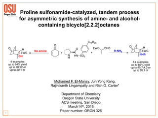 Mohamed F. El-Mansy, Jun Yong Kang,
Rajinikanth Lingampally and Rich G. Carter*
Department of Chemistry
Oregon State University
ACS meeting, San Diego
March14th, 2016
Paper number: ORGN 326
Proline sulfonamide-catalyzed, tandem process
for asymmetric synthesis of amine- and alcohol-
containing bicyclo[2.2.2]octanes
1
 