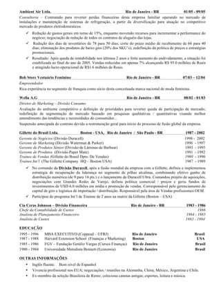 Ambient Air Ltda. Rio de Janeiro - BR 01/05 - 09/05
Consultoria – Contratado para reverter perdas financeiras desta empresa familiar operando no mercado de
instalações e manutenção de sistemas de refrigeração, a partir da diversificação para atuação no competitivo
mercado de produtos eletrodomésticos.
ü Redução de gastos gerais em torno de 15%, enquanto movendo recursos para incrementar a performance do
negócio; negociação de redução de todos os contratos de aluguéis das lojas.
ü Redução dos dias de inventários de 78 para 50 dias; corte do prazo médio de recebimento de 66 para 40
dias; eliminação dos produtos de baixo giro (20% dos SKU’s); redefinição da política de preços e estratégias
promocionais.
ü Resultado: Após queda de rentabilidade nos últimos 2 anos e forte aumento do endividamento, a situação foi
estabilizada ao final do ano de 2005. Vendas reduzidas em apenas 7% alcançando R$ 95.0 milhões de Reais
e atingindo lucro operacional de R$1.6 milhões de Reais.
Bob Store Vestuário Feminino Rio de Janeiro - BR 07/03 – 12/04
Empreendedor
Rica experiência no segmento de franquia como sócio desta conceituada marca nacional de moda feminina.
Wella A.G Rio de Janeiro - BR 08/02 - 01/03
Diretor de Marketing – Divisão Consumo
Avaliação do ambiente competitivo e definição de prioridades para reverter queda de participação de mercado;
redefinição de segmentação de mercado baseado em pesquisas qualitativas / quantitativas visando melhor
entendimento das tendências e necessidades do consumidor...
Suspensão antecipada do contrato devido a restruturação geral para início do processo de fusão global da empresa.
Gillette do Brasil Ltda. Boston - USA, Rio de Janeiro / São Paulo - BR 1987 - 2002
Gerente de Negócios (Divisão Duracell) 1998 - 2002
Gerente de Marketing (Divisão Waterman & Parker) 1996 - 1997
Gerente de Produtos Sênior (Divisão de Lâminas de Barbear) 1993 - 1995
Gerente de Produtos (Divisão Paper Mate) 1991 - 1992
Trainee de Vendas (Gillette do Brasil Dpto. De Vendas) 1989 - 1990
Trainee Int’l (The Gillette Company HQ – Boston USA) 1987 - 1989
ü No comando da Divisão Duracell, após a fusão mundial da empresa com a Gillette, definiu e implementou
estratégia de recuperação da liderança no segmento de pilhas alcalinas, combinando efetivo ganho de
distribuição numérica (de 9 para 14 pts.) e o lançamento de Duracell Ultra. Comandou projeto de aquisições,
negociações com Grandes Redes de Varejo, definiu política comercial / preços e geriu fundos de
investimentos de USD 6.0 milhões em mídia e promoção de vendas. Corresponsável pelo gerenciamento do
capital de giro e logística de importação / distribuição. Responsável pela área de Vendas profissionais OEM.
ü Participou do programa Int’l de Trainne de 2 anos na matriz da Gillette (Boston – USA)
Cia Ceras Johnson – Divisão Financeira Rio de Janeiro - BR 1983 - 1986
Chefe da Contabilidade de Custos 1986
Analista de Planejamento Financeiro 1984 - 1985
Analista de Custos 1983 - 1984
EDUCAÇÃO
1995 - 1996 MBA EXECUTIVO (Coppead – UFRJ) Rio de Janeiro Brasil
1987 - 1988 Harvard Extension School (Finanças e Marketing) Boston USA
1985 - 1986 FGV – Fundação Getúlio Vargas (Cursos Finanças) Rio de Janeiro Brasil
1980 - 1984 Universidade Metodista Bennett (Economia) Rio de Janeiro Brasil
OUTRAS INFORMAÇÕES
• Inglês fluente. Bom nível de Espanhol
• Vivencia profissional nos EUA; negociações / reuniões na Alemanha, China, México, Argentina e Chile.
• Ex-membro da seleção Brasileira de Remo; coleciona canetas antigas; esportes, leitura e música.
 