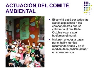 ACTUACIÓN DEL COMITÉ AMBIENTAL  El comité pasó por todas las clases explicando a los compañeros/as qué se celebraba el día 10 de Octubre y para qué hacíamos el mural . Invitaron a todos a pasar por el hall y leer las recomendaciones y en la medida de lo posible actuar en consecuencia. 