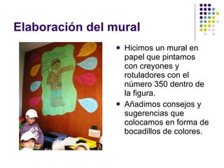 Elaboración del mural  Hicimos un mural en papel que pintamos con creyones y rotuladores con el número 350 dentro de la figura.  Añadimos consejos y sugerencias que colocamos en forma de bocadillos de colores. 