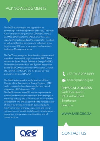 The SAEE acknowledges and appreciates its
partnerships with the Department of Energy, The South
African National Energy Institute (SANEDI), the GIZ
and Media Partners for the SAEE Convention. Most
importantly, it acknowledges the support of its members
as well as its Board of Directors who collectively bring
together over 100 years of experience and expertise in
the Energy Management sector.
The SAEE also recognizes the value of its divisions which
contribute to the overall objectives of the SAEE. These
include: the South African Females in Energy (SAFEE);
Thermal Insulation Products and Systems Association
SA (TIPSASA); Measurement and Verification Council
of South Africa (MVCSA) and the Energy Services
Companies division (ESCOS).
The SAEE is also proud to be the Southern African
Chapter of the Association of Energy Engineers (AEE)
and is honoured to have been awarded best overall
chapter out of 82 chapters in 2016.
The SAEE supports the AEE’s mission to promote the
scientific and educational interests of those engaged in
the energy industry and to foster action for sustainable
development. The SAEE is committed to increase energy
efficiency awareness in its region by encompassing
the dynamic fields of energy engineering and energy
management, renewable and alternative energy, power
generation, energy services, sustainability and all
related services.
SOUTHERN AFRICAN
ASSOCIATION
forEnergyEfficiency
ACKNOWLEDGMENTS
CONTACT US
+27 (0) 18 293 1499
admin@saee.org.za
PHYSICAL ADDRESS
2nd Floor Block E
150 Linden Road
Strathaven
Sandton
WWW.SAEE.ORG.ZA
 