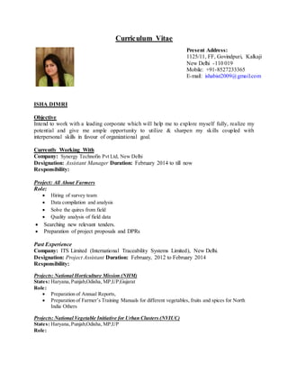 Curriculum Vitae
ISHA DIMRI
Objective
Intend to work with a leading corporate which will help me to explore myself fully, realize my
potential and give me ample opportunity to utilize & sharpen my skills coupled with
interpersonal skills in favour of organizational goal.
Currently Working With
Company: Synergy Technofin Pvt Ltd, New Delhi
Designation: Assistant Manager Duration: February 2014 to till now
Responsibility:
Project: All About Farmers
Role:
 Hiring of survey team
 Data compilation and analysis
 Solve the quires from field
 Quality analysis of field data
 Searching new relevant tenders.
 Preparation of project proposals and DPRs
Past Experience
Company: ITS Limited (International Traceability Systems Limited), New Delhi.
Designation: Project Assistant Duration: February, 2012 to February 2014
Responsibility:
Projects: National Horticulture Mission (NHM)
States: Haryana,Punjab,Odisha, MP,UP,Gujarat
Role:
 Preparation of Annual Reports,
 Preparation of Farmer’s Training Manuals for different vegetables, fruits and spices for North
India Others
Projects: National Vegetable Initiative for Urban Clusters (NVIUC)
States: Haryana,Punjab,Odisha, MP,UP
Role:
Present Address:
1125/11, FF, Govindpuri, Kalkaji
New Delhi -110 019
Mobile: +91-8527233365
E-mail: ishabist2009@gmail.com
 