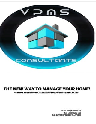 THE NEW WAY TO MANAGE YOUR HOME!
VIRTUAL PROPERTY MANAGEMENT SOLUTIONS CONSULTANTS
CORY GILMORE | FOUNDER/CEO|
Main Tel: (929) 266-4328
EMAIL: SUPPORT@VPMS.CO | HTTP://VPMS.CO
 
