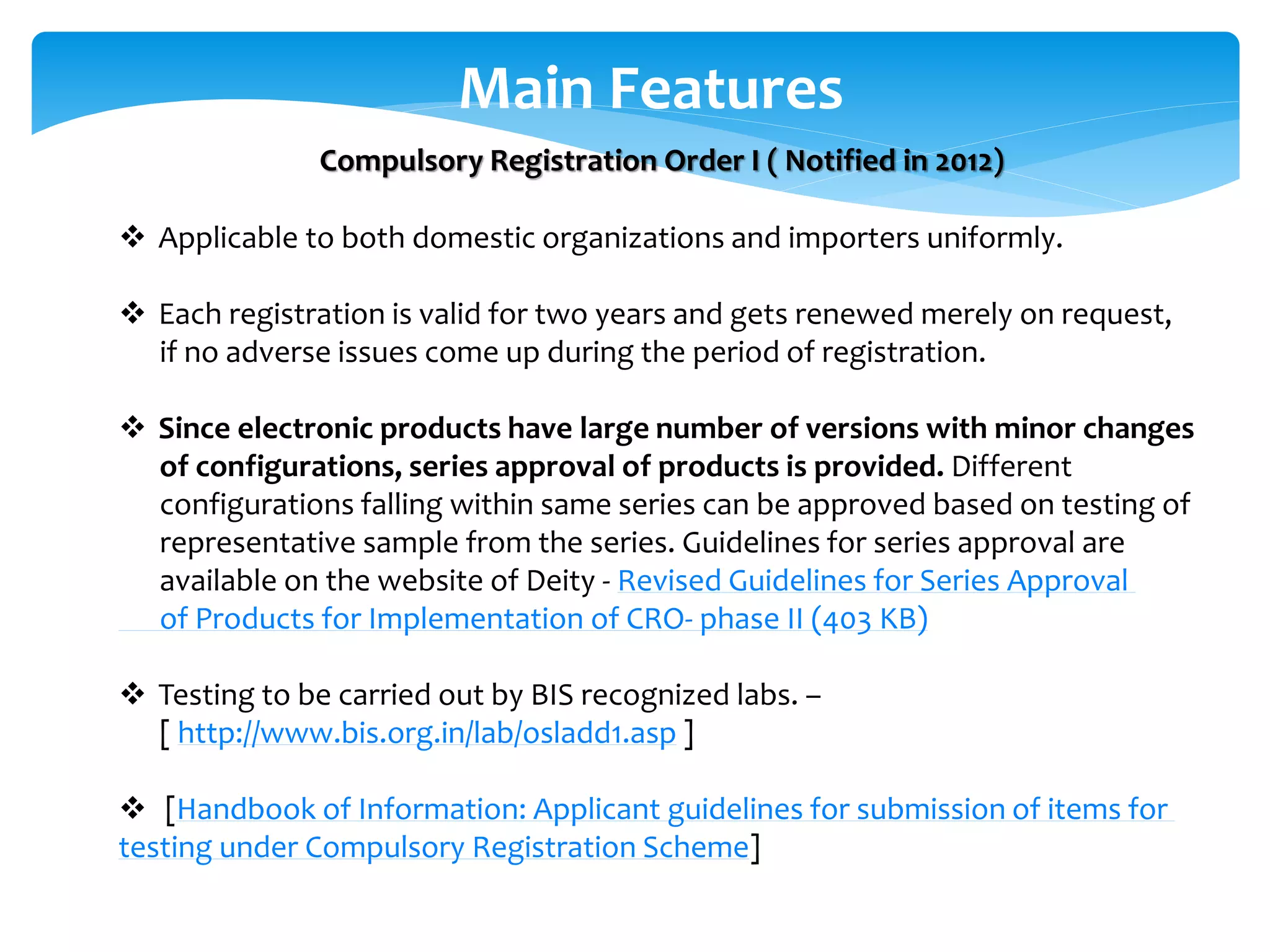 Main Features
 Applicable to both domestic organizations and importers uniformly.
 Each registration is valid for two years and gets renewed merely on request,
if no adverse issues come up during the period of registration.
 Since electronic products have large number of versions with minor changes
of configurations, series approval of products is provided. Different
configurations falling within same series can be approved based on testing of
representative sample from the series. Guidelines for series approval are
available on the website of Deity - Revised Guidelines for Series Approval
of Products for Implementation of CRO- phase II (403 KB)
 Testing to be carried out by BIS recognized labs. –
[ http://www.bis.org.in/lab/osladd1.asp ]
 [Handbook of Information: Applicant guidelines for submission of items for
testing under Compulsory Registration Scheme]
Compulsory Registration Order I ( Notified in 2012)
 