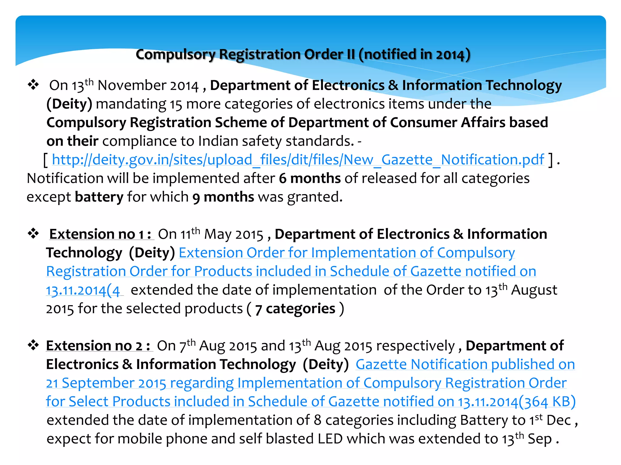  On 13th November 2014 , Department of Electronics & Information Technology
(Deity) mandating 15 more categories of electronics items under the
Compulsory Registration Scheme of Department of Consumer Affairs based
on their compliance to Indian safety standards. -
[ http://deity.gov.in/sites/upload_files/dit/files/New_Gazette_Notification.pdf ] .
Notification will be implemented after 6 months of released for all categories
except battery for which 9 months was granted.
 Extension no 1 : On 11th May 2015 , Department of Electronics & Information
Technology (Deity) Extension Order for Implementation of Compulsory
Registration Order for Products included in Schedule of Gazette notified on
13.11.2014(4 extended the date of implementation of the Order to 13th August
2015 for the selected products ( 7 categories )
 Extension no 2 : On 7th Aug 2015 and 13th Aug 2015 respectively , Department of
Electronics & Information Technology (Deity) Gazette Notification published on
21 September 2015 regarding Implementation of Compulsory Registration Order
for Select Products included in Schedule of Gazette notified on 13.11.2014(364 KB)
extended the date of implementation of 8 categories including Battery to 1st Dec ,
expect for mobile phone and self blasted LED which was extended to 13th Sep .
Compulsory Registration Order II (notified in 2014)
 