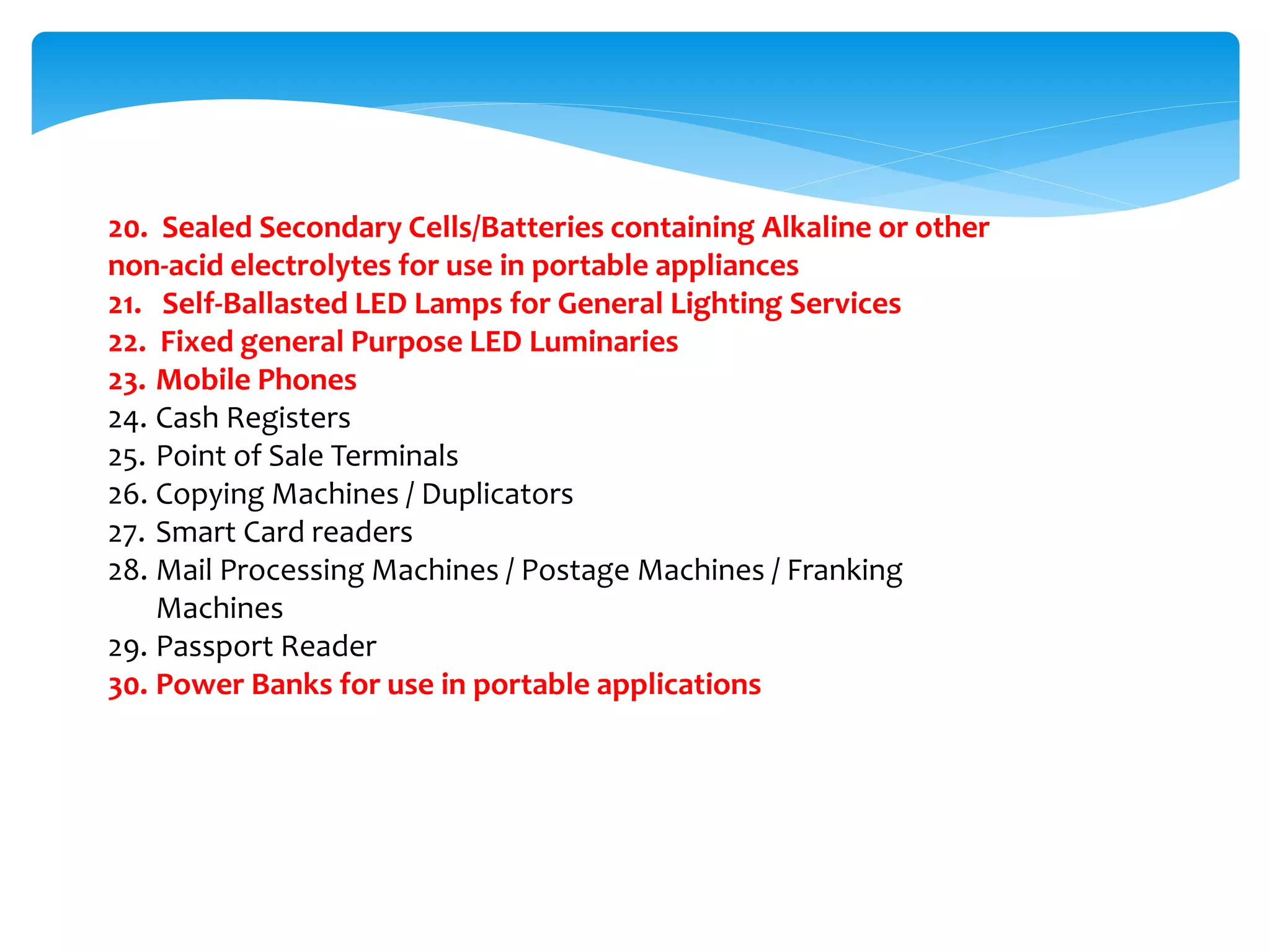 20. Sealed Secondary Cells/Batteries containing Alkaline or other
non-acid electrolytes for use in portable appliances
21. Self-Ballasted LED Lamps for General Lighting Services
22. Fixed general Purpose LED Luminaries
23. Mobile Phones
24. Cash Registers
25. Point of Sale Terminals
26. Copying Machines / Duplicators
27. Smart Card readers
28. Mail Processing Machines / Postage Machines / Franking
Machines
29. Passport Reader
30. Power Banks for use in portable applications
 