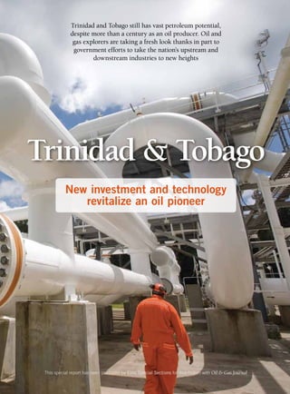 Trinidad & Tobago
This special report has been produced by Elite Special Sections for distribution with Oil & Gas Journal
New investment and technology
revitalize an oil pioneer
Trinidad and Tobago still has vast petroleum potential,
despite more than a century as an oil producer. Oil and
gas explorers are taking a fresh look thanks in part to
government efforts to take the nation’s upstream and
downstream industries to new heights
 
