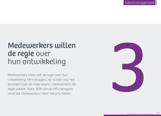 Medewerkers willen
de regie over
hun ontwikkeling
Medewerkers willen zelf de regie over hun
ontwikkeling. HR-managers zijn echter nog niet
tevreden over de mate waarin medewerkers die
regie pakken. Ruim 30% van de HR-managers
vindt dat medewerkers hierin tekortschieten.
3Raet HR Benchmark 2016: TALENTMANAGEMENT 16
Talentmanagement
 