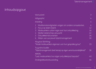 Inhoudsopgave
Voorwoord	 3
Infographic	 4
Inleiding	 5
1		Marktomstandigheden vragen om andere competenties	 6
2		Focus op ieders talent	 12
3		Medewerkers willen regie over hun ontwikkeling	 16
4		Sterker leiderschap verwacht	 22
5		Ontwikkelinstrumenten	 26
6		Meten van succesvol talentmanagement	 30
Aloysius Stichting:
“Maak medewerkers eigenaar van hun gesprekscyclus”		 33
Twynstra Gudde:
“Talentmanagement doet beroep op eigen verantwoordelijkheid”	38
AWVN:
“Laat medewerkers hun eigen ontwikkelpad bepalen”		 43
Onderzoeksverantwoording		 46
Talentmanagement
2Raet HR Benchmark 2016: TALENTMANAGEMENT
 