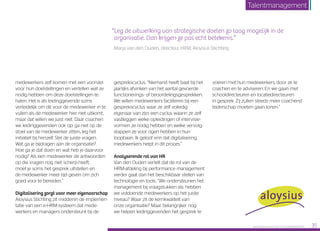 medewerkers zelf komen met een voorstel
voor hun doelstellingen en vertellen wat ze
nodig hebben om deze doelstellingen te
halen. Het is als leidinggevende soms
verleidelijk om dit voor de medewerker in te
vullen als de medewerker hier niet uitkomt,
maar dat willen we juist niet. Daar coachen
we leidinggevenden ook op; ga niet op de
stoel van de medewerker zitten, leg het
initiatief bij henzelf. Stel de juiste vragen.
Wat ga je bijdragen aan de organisatie?
Hoe ga je dat doen en wat heb je daarvoor
nodig? Als een medewerker de antwoorden
op die vragen nog niet scherp heeft,
moet je soms het gesprek uitstellen en
de mede­werker meer tijd geven om zich
goed voor te bereiden.”
Digitalisering zorgt voor meer eigenaarschap
Aloysius Stichting zit middenin de implemen­
tatie van een e-HRM-systeem dat mede­
werkers en managers ondersteunt bij de
gespreks­cyclus. “Niemand heeft baat bij het
jaarlijks afvinken van het aantal gevoerde
functionerings- of beoordelingsgesprekken.
We willen medewerkers faciliteren bij een
gesprekscyclus waar ze zelf volledig
eigenaar van zijn; een cyclus waarin ze zelf
vastleggen welke opleidingen of intervisie­
vormen ze nodig hebben en welke vervolg­
stappen ze voor ogen hebben in hun
loopbaan. Ik geloof erin dat digitalisering
medewerkers helpt in dit proces.”
Analyserende rol van HR
Van den Ouden vertelt dat de rol van de
HRM-afdeling bij performance management
verder gaat dan het beschikbaar stellen van
technologie en tools. “We ondersteunen het
management bij vraagstukken als: hebben
we voldoende medewerkers op het juiste
niveau? Waar zit de kernkwaliteit van
onze organisatie? Maar belangrijker nog:
we helpen leidinggevenden het gesprek te
voeren met hun medewerkers, door ze te
coachen en te adviseren. En we gaan met
schooldirecteuren en locatiedirecteuren
in gesprek. Zij zullen steeds meer coachend
leiderschap moeten gaan tonen.”
“Leg de uitwerking van strategische doelen zo laag mogelijk in de
organisatie. Dan krijgen ze pas echt betekenis.”
Marja van den Ouden, directeur HRM, Aloysius Stichting
Raet HR Benchmark 2016: TALENTMANAGEMENT 35
Talentmanagement
 