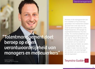 Afvinken of alle leidinggevenden wel
hun ontwikkel- en functionerings­
gesprekken met medewerkers hebben
gevoerd? Dat is niet waar het om
draait bij talentmanagement, vindt
Robert Kaspersen, HR-manager bij
organisatieadviesbureau Twynstra
Gudde. “De verantwoordelijkheid voor
talentmanagement ligt bij ons in de
lijn”, zegt hij. “Vanuit HR faciliteren we
onze directie, leidinggevenden en
medewerkers om hun doelen te
bereiken. Daarvoor bieden we kaders
en hulpmiddelen. Maar die hulp­
middelen moeten nooit een doel op
zich worden. Ze moeten bijdragen
aan de doelen van onze mensen en
van de organisatie.”
“Talentmanagement doet
beroep op eigen
verantwoordelijkheid van
managers en medewerkers”
Robert Kaspersen,
HR-manager, Twynstra Gudde
Raet HR Benchmark 2016: TALENTMANAGEMENT 38
Talentmanagement
 