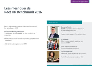 Lees meer over de
Raet HR Benchmark 2016
Bent u ook benieuwd naar de onderzoeksresultaten op
het gebied van e-HRM?
Download het onderzoeksrapport
‘E-HRM: meer dan technologie’ en krijg antwoord op
vragen als:
• Welke HR-processen hebben organisaties gedigitaliseerd
via e-HRM?
• Wat zijn de opbrengsten van e-HRM?
Gemeente Almelo
“E-HRM past bij Het Nieuwe Werken en
modern werkgeverschap”
François Kroes, manager HR en Facilitaire Zaken
De Zellingen
“Interne communicatie bepalend voor
succes e-HRM”
Huub Lauwrier, HR-manager en
Teuni van Wijngaarden, bestuurder
Universiteit Twente
“Begin met strategie, niet met technologie”
Prof. Dr. Tanya Bondarouk, hoogleraar HRM
Met verhalen van:
Raet HR Benchmark 2016: TALENTMANAGEMENT 47
Talentmanagement
 