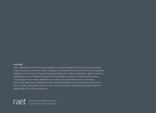 Plotterweg 38 | 3821 BB Amersfoort
T +31 (0)33 4506 506 | www.raet.nl
Over Raet
Raet is gespecialiseerd in HR-cloudoplossingen en daaraan gerelateerde services. Onze oplossingen
creëren eenvoud en eenheid en geven managers en HR-professionals bij meer dan 10.000 organisaties
dagelijks controle over hun HR-zaken. Daarnaast bieden we 1,7 miljoen medewerkers altijd en overal de
mogelijkheid om hun HR-zaken te regelen in één geïntegreerd systeem, vanaf elk gewenst device.
Ook verzorgen we 1,2 miljoen uitkeringen per maand voor pensioenfondsen en verzekeraars.
Raet is sinds 1965 actief in Nederland en een opkomende speler op de internationale markt. Raet en
haar ruim 1.100 medewerkers opereren vanuit meer dan 15 landen wereldwijd, waaronder Nederland,
Spanje, België, Peru, Chili en Argentinië.
 