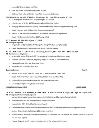 • Import CW drive test data into Atoll
• Filter the clutter using filtering assistant in Atoll
• Calibrate the K value within the Forsk Atoll recommended ranges
LCC Consultant for AT&T Wireless, Pittsburgh, PA June 16th – August 9th
, 2010
• Sr. RF Engineer Work on CGSA project filing for FCC license
• Extensive use of ATOLL & 850 Engineering Data Reporting Toolkit
• Verifying the contours of the existing license and the new extension agreement using Atoll
• Create coverage plots for Extension Agreement using Atoll
• Identify all the down-tilt of the sectors included on the Extension Agreement.
• Create FCC Contours for the New CGSA using ATOLL
ZTE, Kansas, KS May 10th – June 14th
, 2010
RF Design Engineer
• Responsible for Sprint CDMA RFP design for Raleigh/Durham using Planet EV
• Create Rapid Planning, Traffic map, and Monte Carlo for the RFP
AT&T GSM and UMTS Network (Contractor), Hanover, MD Feb 2009 – May 7th 2010
RF Performance Engineer
• Responsible for the GSM and UMTS network in Washington and Baltimore areas
• Resolved customer complaint , regarding drops, no service, or slow connectivity
• Involve collecting drive test data using Tems
• Processed and Analyzed data in Actix
Ousainou Demba Page 4
• Monitored site in OSS for traffic, drop, and T1 issue using AT&T MML tool
• Create Trident for future sites using ATOLL, Trident Tool, and Topo Map
• Perform 911 test during switch upgrade and new site integration
• Conduct training for newly hired drive testers
CRICKET COMMUNICATIONS 20017 - 2009
CRICKET COMMUNICATIONS, CDMA EVDO & Voice Network Raleigh, NC Apr 2007 – Jan 2009
RF Design & Performance Engineer
• Managed, and support general contractors for the Raleigh and Burlington Networks build
• Attend antenna and line sweeps to verify proper connection
• Involve in the 2007 Cricket Raleigh market launch
• Conduct network baseline drive test and analyze the data for network optimization using Windcatcher
• Analyze daily network Statistic using Schema mentor tool
• Performance RF optimization analysis and change of parameter (MCTA, Handoff, PTO(power)) base on drive test
and site stats reports
• Provide daily and weekly report to management of the network performance
 