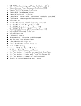 • PMI PMP Certification on going ( Project Certification 1/2016)
• Ericsson Customer Project Management Certification (CPM)
• Ericsson VOLTE Technology Certification
• Ericsson LTE Technology Certification
• Ericsson IP Technology Certification
• Ericsson LTE L11B Performance Management, Tuning and Optimization
• Ericsson LTE L11B Configuration and Functionality
• Windcatcher Plus
• Nortel CDMA Capacity & Traffic Engineering Course 1204
• Nortel CDMA Handoff Principles Course 1203
• Nortel CDMA design & optimization Course 1202
• Nortel CDMA Technology & IS-95 technology Course 1201
• Agilent CDMA Planning & Design Issues
• Agilent Drive test gear
• ZK Sam drive test gear
• Mentum Planet EV propagation model design tool
• Map Info, Unix, Exel, Microsoft Project
• Actix – Drive test data analysis tool
• Exceed - Windcatcher drive test analysis tool
• Nokia UMTS technology
• Ericsson – TEMs DriveTester CDMA V1.1
• US Cellular – Ethical Awareness and Decision
• Fred Pryor Seminars – How to deal with negativity in the workplace
• Fred Pryor Seminars – How to Handle People With Tact and Skill
• Fred Pryor Seminars – How to Be a Better Communicator
• Sitesafe – RF Hazard Awareness & Safety Training
 
