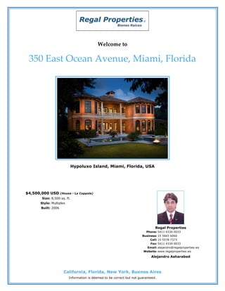 Welcome to

 350 East Ocean Avenue, Miami, Florida




                          Hypoluxo Island, Miami, Florida, USA




$4,500,000 USD      (House - La Coppola)
       Size: 8,500 sq. ft.
      Style: Multiplex
      Built: 2006




                                                                               Regal Properties
                                                                         Phone: 5411 4334 0033
                                                                       Business: 15 5665 6060
                                                                            Cell: 15 5578 7373
                                                                            Fax: 5411 4334 0033
                                                                          Email: alejandro@regalproperties.ws
                                                                        Website: www.regalproperties.ws
                                                                            Alejandro Asharabed



                      California, Florida, New York, Buenos Aires
                         Information is deemed to be correct but not guaranteed.
 