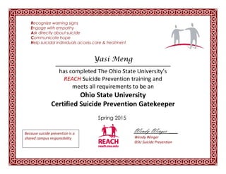 Recognize warning signs
Engage with empathy
Ask directly about suicide
Communicate hope
Help suicidal individuals access care & treatment
_______________________________
has completed The Ohio State University’s
REACH Suicide Prevention training and
meets all requirements to be an
Ohio State University
Certified Suicide Prevention Gatekeeper
Spring 2015
Wendy Winger ___
Wendy Winger
OSU Suicide Prevention
Yasi Meng
Because suicide prevention is a
shared campus responsibility
 
