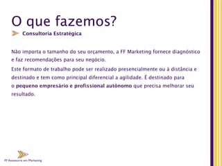 FF Assessoria em Marketing
O que fazemos?
Não importa o tamanho do seu orçamento, a FF Marketing fornece diagnóstico
e faz recomendações para seu negócio.
Este formato de trabalho pode ser realizado presencialmente ou à distância e
destinado e tem como principal diferencial a agilidade. É destinado para
o pequeno empresário e profissional autônomo que precisa melhorar seu
resultado.
Consultoria Estratégica
FF Assessoria em Marketing
 