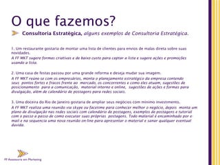 FF Assessoria em Marketing
O que fazemos?
1. Um restaurante gostaria de montar uma lista de clientes para envios de malas direta sobre suas
novidades.
A FF MKT sugere formas criativas e de baixo custo para captar a lista e sugere ações e promoções
usando a lista.
 
2. Uma casa de festas passou por uma grande reforma e deseja mudar sua imagem.
A FF MKT reúne-se com os empresários, monta o planejamento estratégico da empresa contendo
seus pontos fortes e fracos frente ao mercado, os concorrentes e como eles atuam, sugestões de
posicionamento para a comunicação, material interno e online, sugestões de ações e formas para
divulgação, além de calendário de postagens para redes sociais.
3. Uma doceira do Rio de Janeiro gostaria de ampliar seus negócios com mínimo investimento. 
A FF MKT realiza uma reunião via skype ou facetime para conhecer melhor o negócio, depois monta um
plano de divulgação nas redes sociais com calendário de postagens, exemplos de postagens e tutorial
com o passo a passo de como executar suas próprias postagens. Todo material é encaminhado por e-
mail e na sequencia uma nova reunião on-line para apresentar o material e sanar qualquer eventual
duvida.
Consultoria Estratégica, alguns exemplos de Consultoria Estratégica.
FF Assessoria em Marketing
 