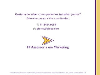 FF Assessoria em Marketing
Gostaria de saber como podemos trabalhar juntos?
Entre em contato e tire suas dúvidas.
41.8484.0084
gfortes@globo.com
FF Assessoria em Marketing
Fortes	
  &	
  Freitas	
  Assessoria	
  em	
  MarkeJng,	
  sediada	
  à	
  Rua	
  Deputado	
  Joaquim	
  José	
  Pedrosa,	
  281,	
  Cabral,	
  CuriJba.	
  80035-­‐120	
  	
  
 